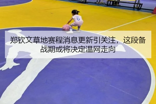 郑钦文草地赛程消息更新引关注，这段备战期或将决定温网走向